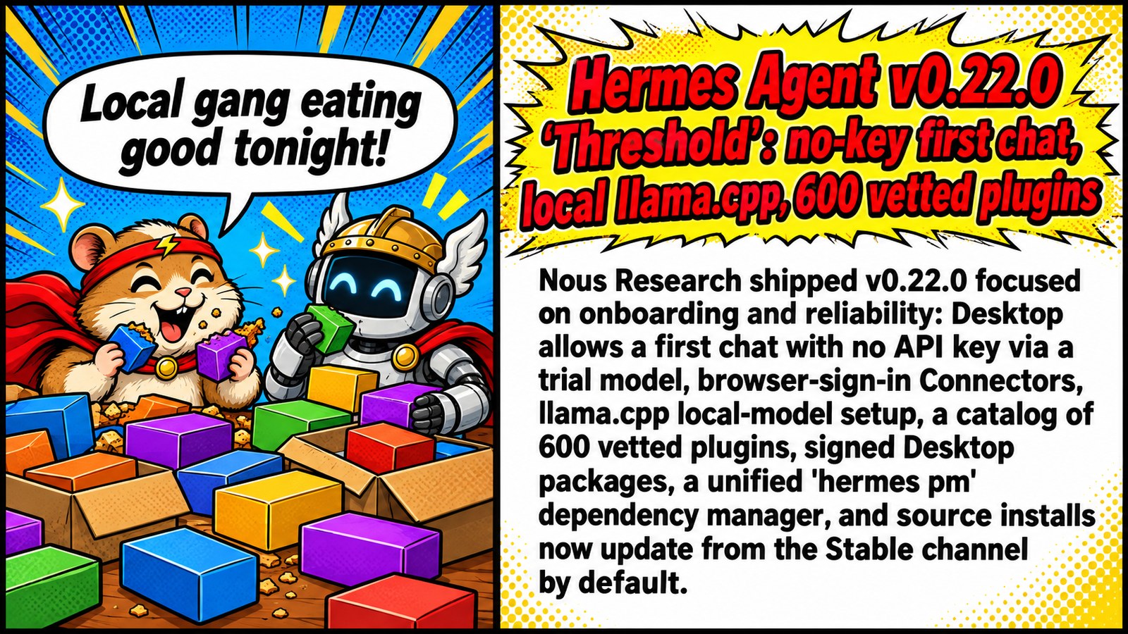 Hermes Agent v0.22.0 'Threshold': no-key first chat, local llama.cpp, 600 vetted plugins Hermes Agent v0.22.0 'Threshold': no-key first chat, local llama.cpp, 600 vetted plugins โ ๐งโโ๏ธ Hermes 0.22 drops: zero-key onboarding, llama.cpp out of the box, 600 vetted plugins. Local gang eating good tonight ๐